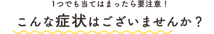 1つでも当てはまったら要注意!こんな症状はございませんか?