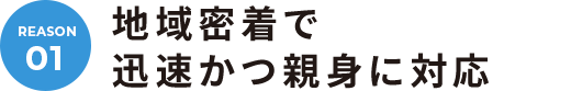01. 地域密着で迅速かつ親身に対応