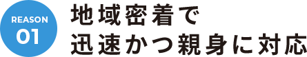 REASON.01 地域密着で迅速かつ親身に対応